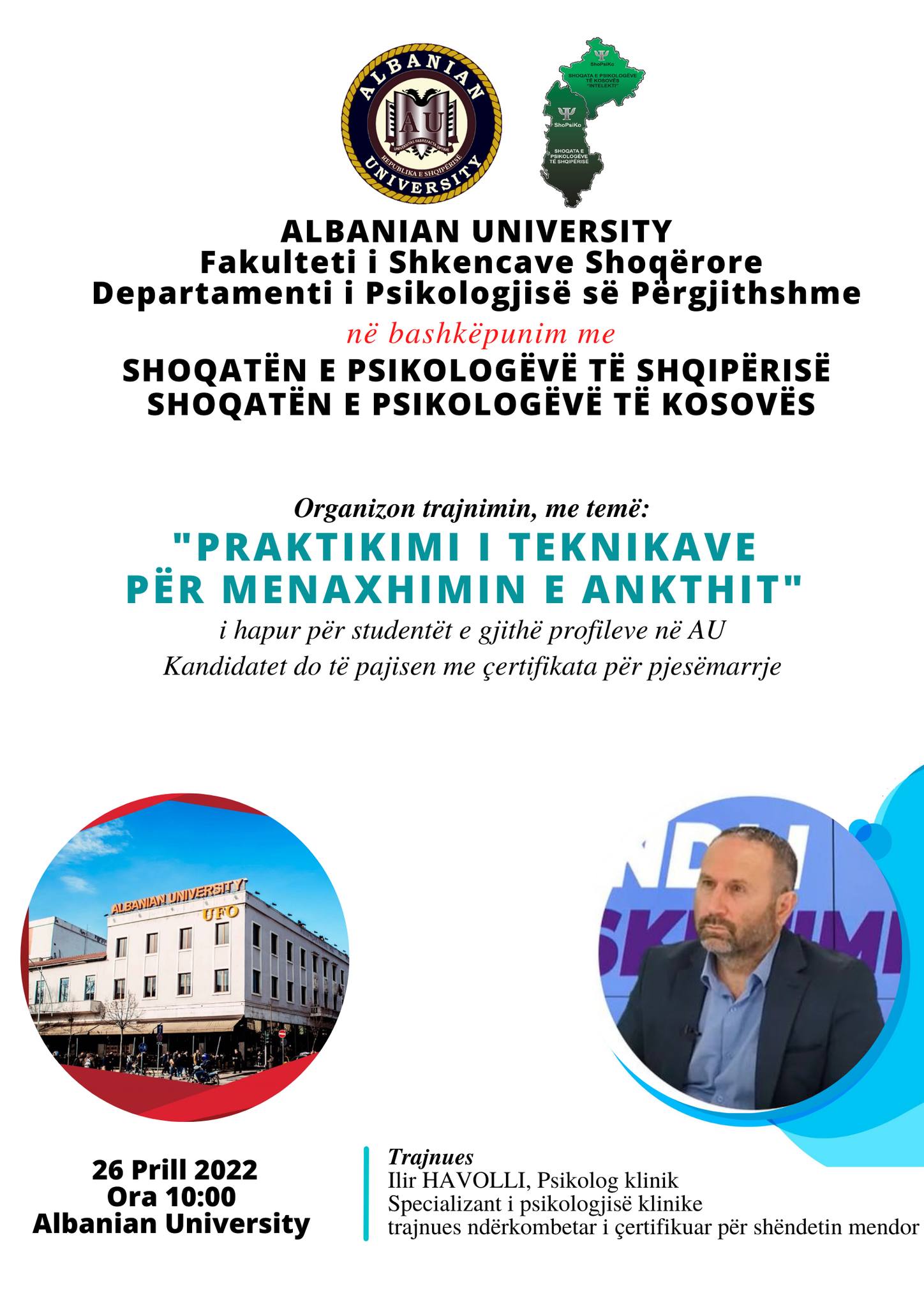 Albanian University UFO & Shoqata E Psikologëve Të Shqipërisë & Shoqata E Psikologëve Të Kosovës Departamenti I Psikologjisë Së Përgjithshme Në Fakultetin E Shkencave Shoqërore Të “Albanian University” Organizon Në Bashkëpunim Me Shoqatën E Psikologëve Të Shqipërisë Dhe Shoqatën Psikologëve Të Kosovës, Trajnimin Me Temë: “Praktikimi I Teknikave Për Menaxhimin E Ankthit”, Do Të Zhvillohet Nga Psikologu Klinik, Ilir Havolli, Trajnues Ndërkombëtar I çertifikuar Për Shëndetin Mendor.